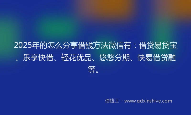 2025年的怎么分享借钱方法微信有：借贷易贷宝、乐享快借、轻花优品、悠悠分期、快易借贷融等。