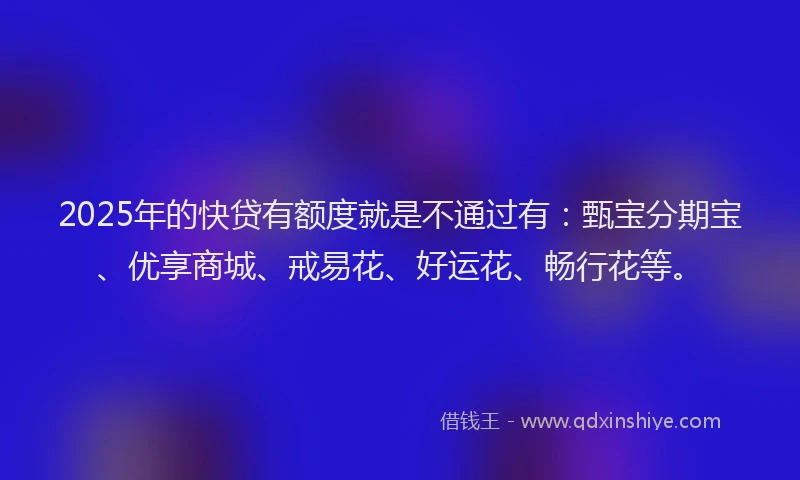 2025年的快贷有额度就是不通过有：甄宝分期宝、优享商城、戒易花、好运花、畅行花等。