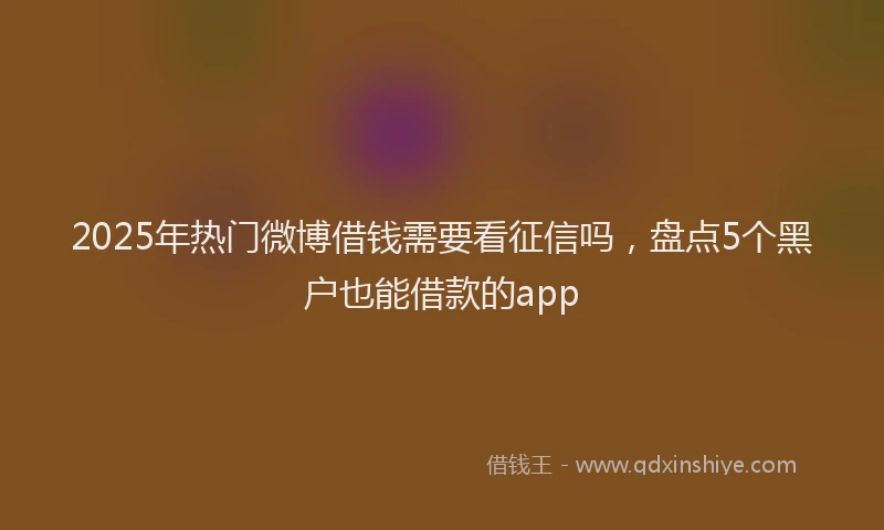 2025年热门微博借钱需要看征信吗，盘点5个黑户也能借款的app