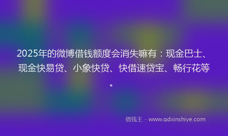 2025年的微博借钱额度会消失嘛有：现金巴士、现金快易贷、小象快贷、快借速贷宝、畅行花等。
