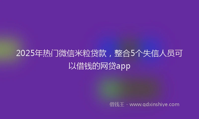 2025年热门微信米粒贷款，整合5个失信人员可以借钱的网贷app
