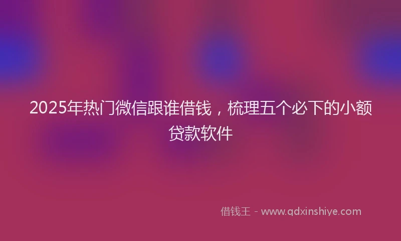 2025年热门微信跟谁借钱，梳理五个必下的小额贷款软件