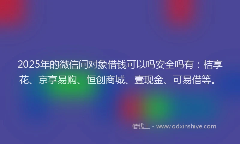 2025年的微信问对象借钱可以吗安全吗有：桔享花、京享易购、恒创商城、壹现金、可易借等。