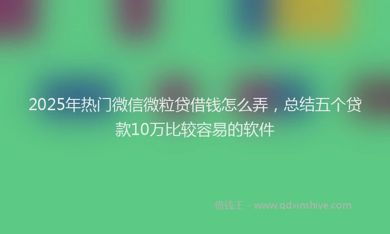 2025年热门微信微粒贷借钱怎么弄，总结五个贷款10万比较容易的软件