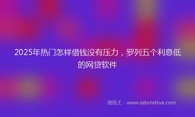 2025年热门怎样借钱没有压力，罗列五个利息低的网贷软件