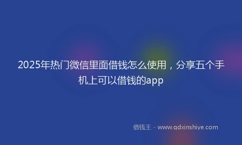 2025年热门微信里面借钱怎么使用,分享五个手机上可以借钱的app