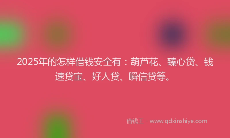 2025年的怎样借钱安全有：葫芦花、臻心贷、钱速贷宝、好人贷、瞬信贷等。