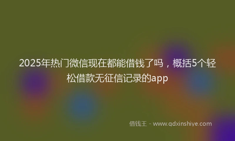 2025年热门微信现在都能借钱了吗，概括5个轻松借款无征信记录的app
