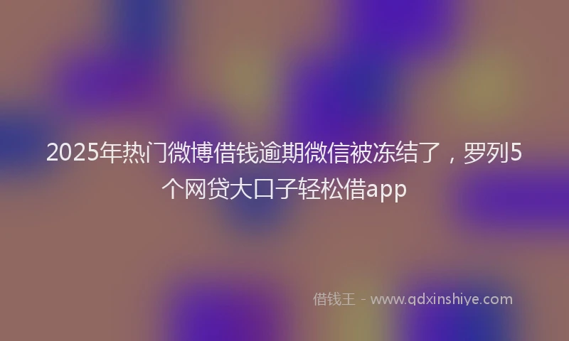 2025年热门微博借钱逾期微信被冻结了，罗列5个网贷大口子轻松借app