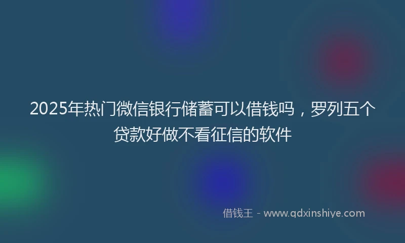 2025年热门微信银行储蓄可以借钱吗，罗列五个贷款好做不看征信的软件