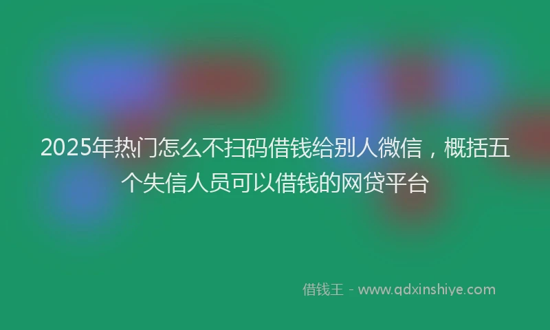 2025年热门怎么不扫码借钱给别人微信，概括五个失信人员可以借钱的网贷平台