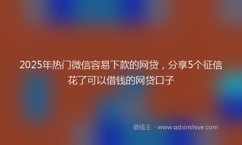 2025年热门微信容易下款的网贷，分享5个征信花了可以借钱的网贷口子