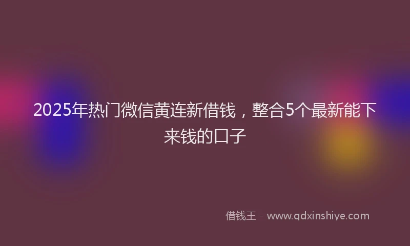 2025年热门微信黄连新借钱，整合5个最新能下来钱的口子