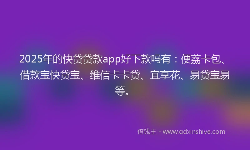 2025年的快贷贷款app好下款吗有：便荔卡包、借款宝快贷宝、维信卡卡贷、宜享花、易贷宝易等。