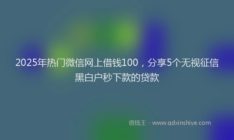 2025年热门微信网上借钱100，分享5个无视征信黑白户秒下款的贷款