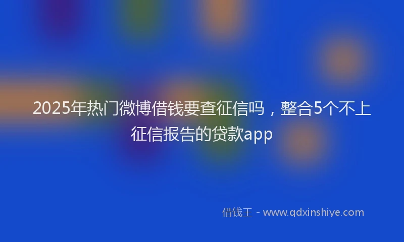 2025年热门微博借钱要查征信吗，整合5个不上征信报告的贷款app
