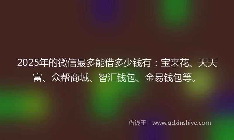 2025年的微信最多能借多少钱有：宝来花、天天富、众帮商城、智汇钱包、金易钱包等。