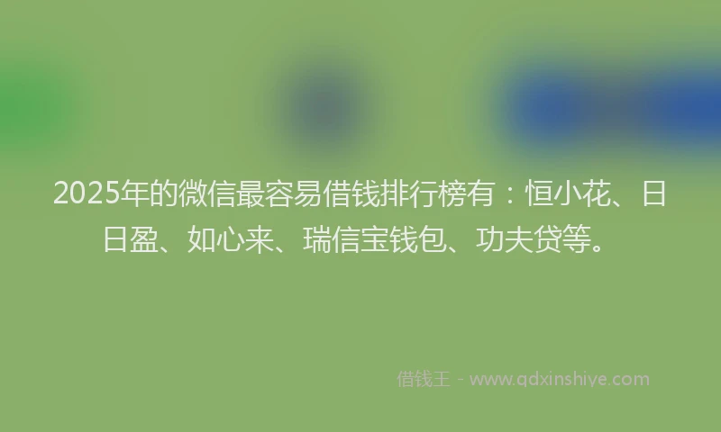 2025年的微信最容易借钱排行榜有：恒小花、日日盈、如心来、瑞信宝钱包、功夫贷等。