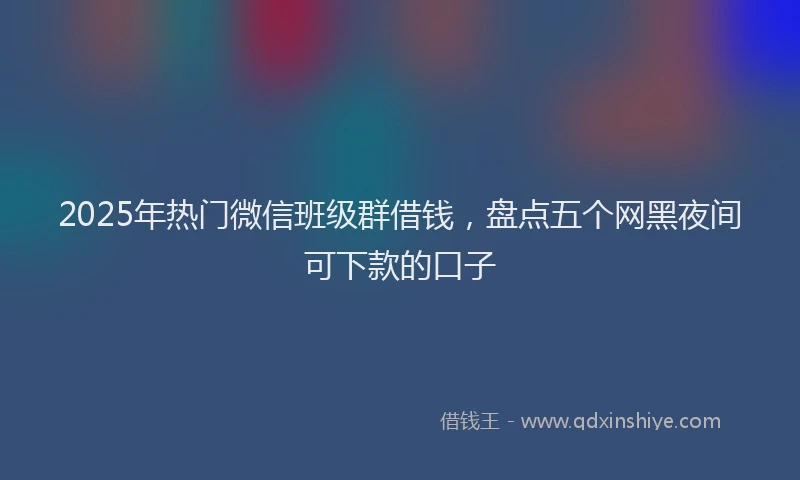 2025年热门微信班级群借钱，盘点五个网黑夜间可下款的口子