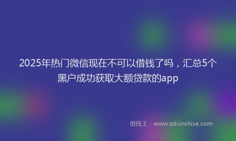 2025年热门微信现在不可以借钱了吗，汇总5个黑户成功获取大额贷款的app