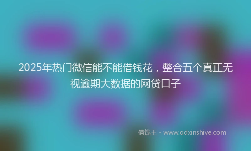 2025年热门微信能不能借钱花，整合五个真正无视逾期大数据的网贷口子