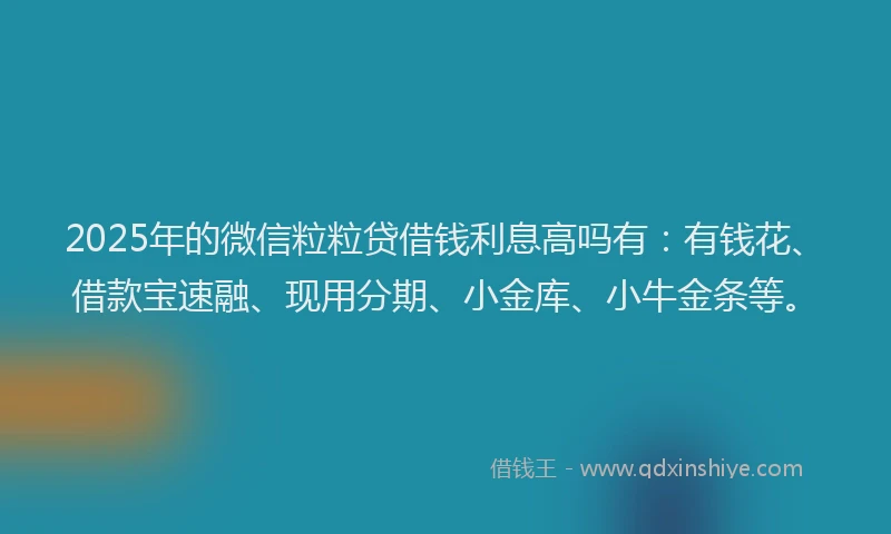 2025年的微信粒粒贷借钱利息高吗有：有钱花、借款宝速融、现用分期、小金库、小牛金条等。