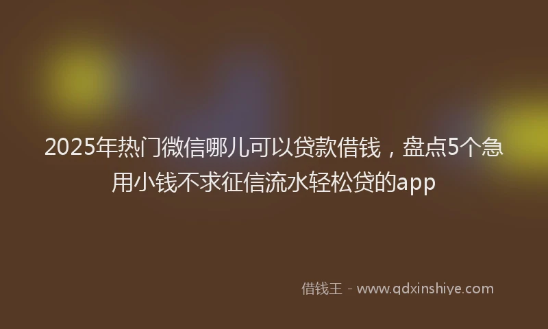 2025年热门微信哪儿可以贷款借钱，盘点5个急用小钱不求征信流水轻松贷的app