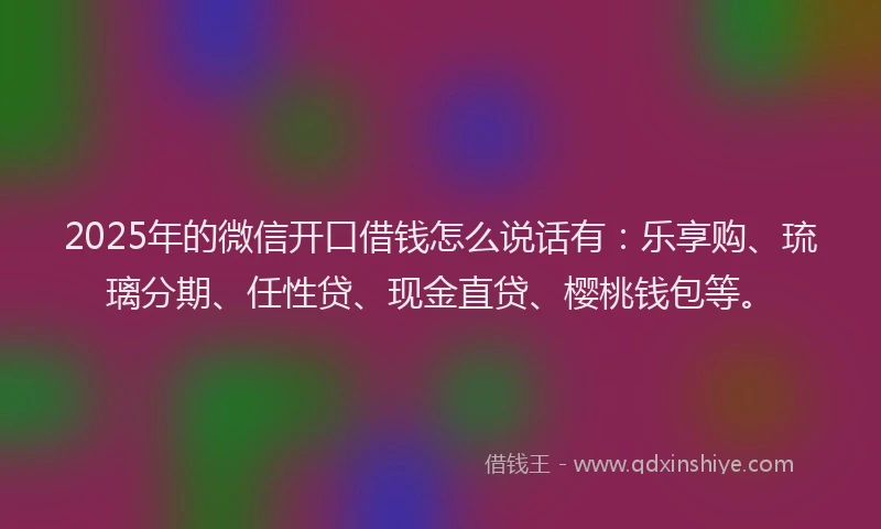 2025年的微信开口借钱怎么说话有：乐享购、琉璃分期、任性贷、现金直贷、樱桃钱包等。