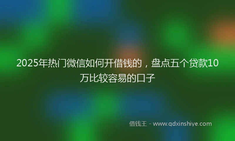 2025年热门微信如何开借钱的，盘点五个贷款10万比较容易的口子