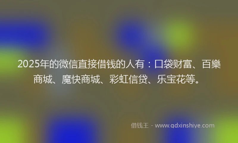 2025年的微信直接借钱的人有：口袋财富、百樂商城、魔快商城、彩虹信贷、乐宝花等。