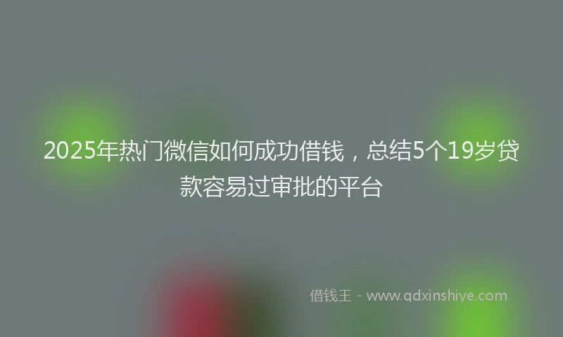 2025年热门微信如何成功借钱，总结5个19岁贷款容易过审批的平台