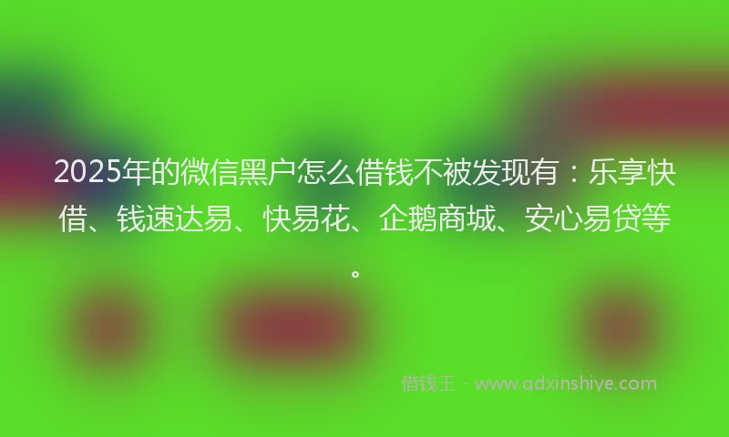 2025年的微信黑户怎么借钱不被发现有：乐享快借、钱速达易、快易花、企鹅商城、安心易贷等。