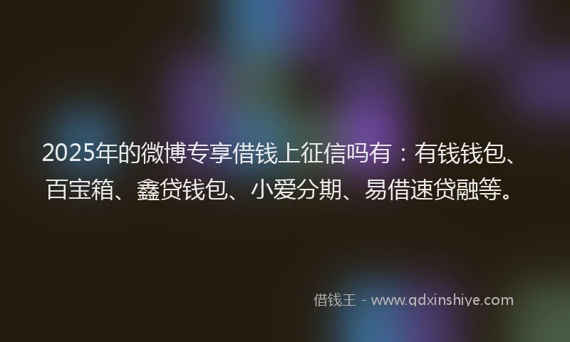 2025年的微博专享借钱上征信吗有：有钱钱包、百宝箱、鑫贷钱包、小爱分期、易借速贷融等。