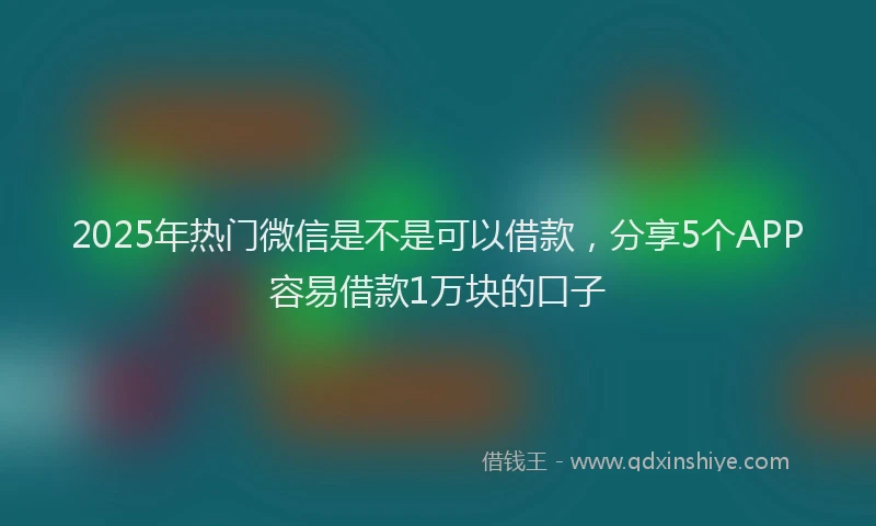 2025年热门微信是不是可以借款，分享5个APP容易借款1万块的口子