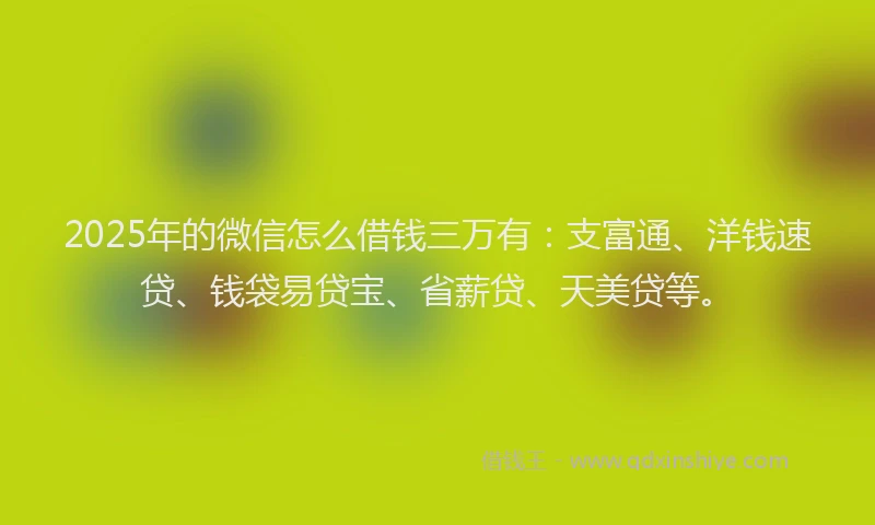 2025年的微信怎么借钱三万有：支富通、洋钱速贷、钱袋易贷宝、省薪贷、天美贷等。