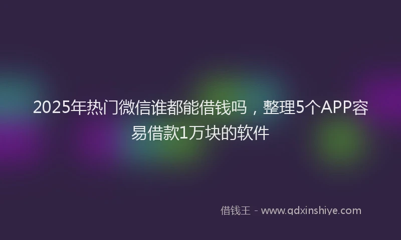 2025年热门微信谁都能借钱吗，整理5个APP容易借款1万块的软件