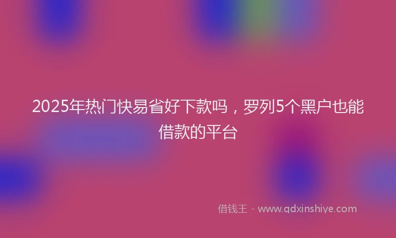 2025年热门快易省好下款吗，罗列5个黑户也能借款的平台