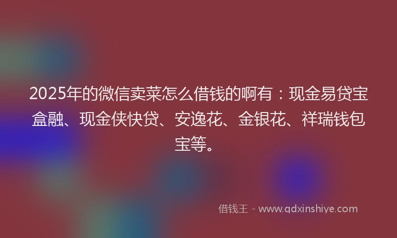 2025年的微信卖菜怎么借钱的啊有：现金易贷宝盒融、现金侠快贷、安逸花、金银花、祥瑞钱包宝等。