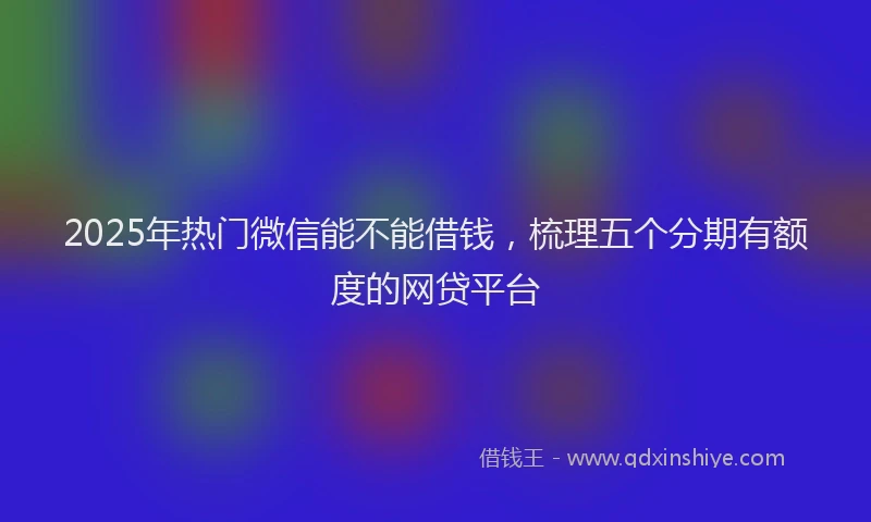 2025年热门微信能不能借钱，梳理五个分期有额度的网贷平台