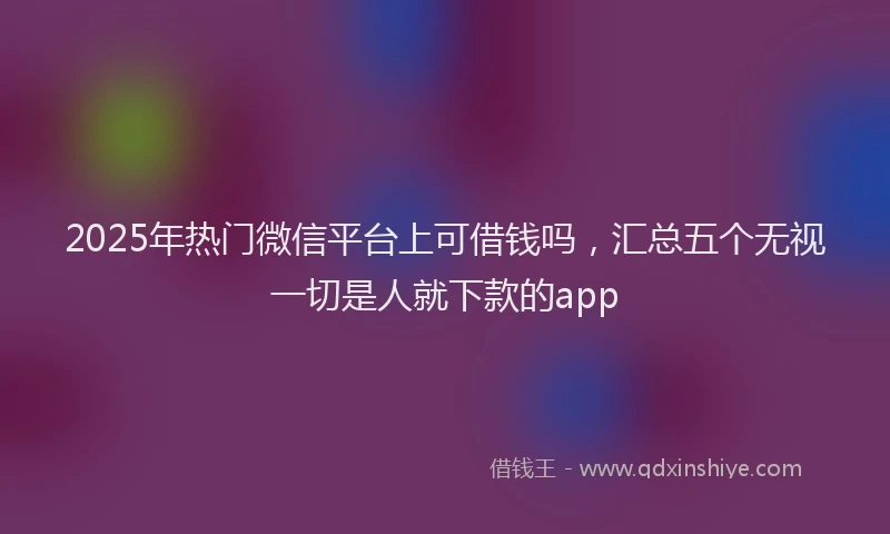 2025年热门微信平台上可借钱吗，汇总五个无视一切是人就下款的app