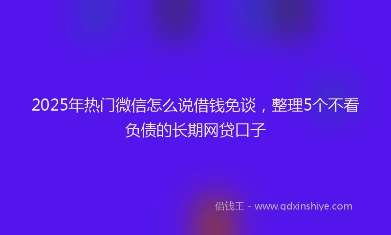 2025年热门微信怎么说借钱免谈，整理5个不看负债的长期网贷口子