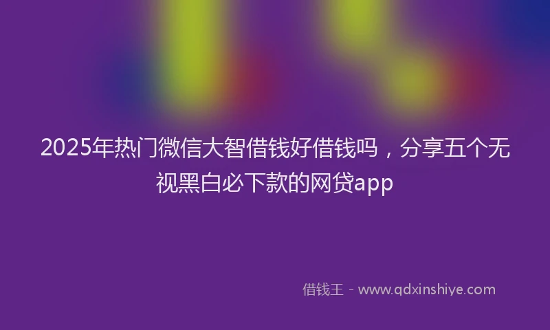 2025年热门微信大智借钱好借钱吗，分享五个无视黑白必下款的网贷app