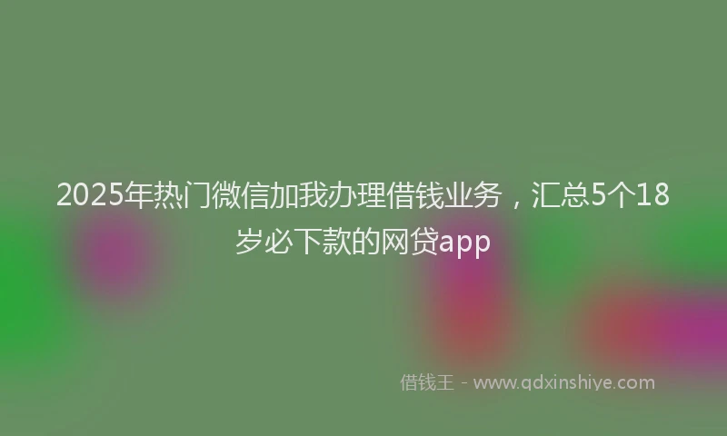2025年热门微信加我办理借钱业务，汇总5个18岁必下款的网贷app