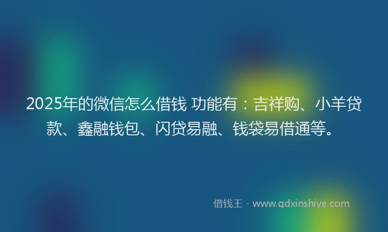 2025年的微信怎么借钱 功能有：吉祥购、小羊贷款、鑫融钱包、闪贷易融、钱袋易借通等。