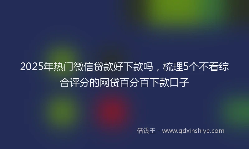 2025年热门微信贷款好下款吗，梳理5个不看综合评分的网贷百分百下款口子