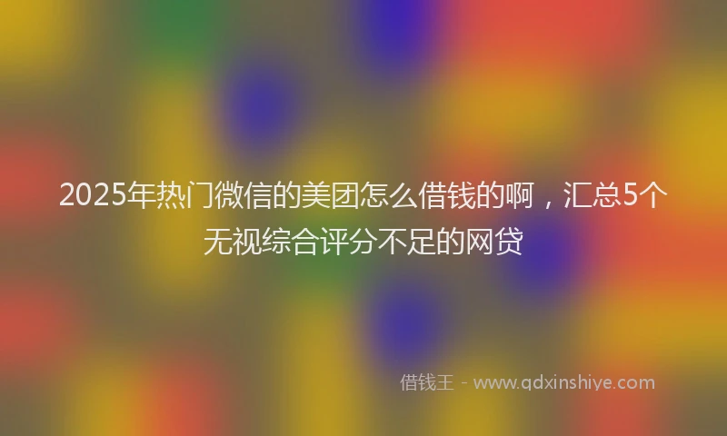 2025年热门微信的美团怎么借钱的啊,汇总5个无视综合评分不足的网贷
