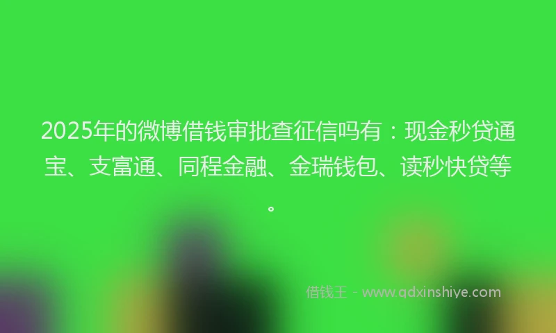 2025年的微博借钱审批查征信吗有：现金秒贷通宝、支富通、同程金融、金瑞钱包、读秒快贷等。