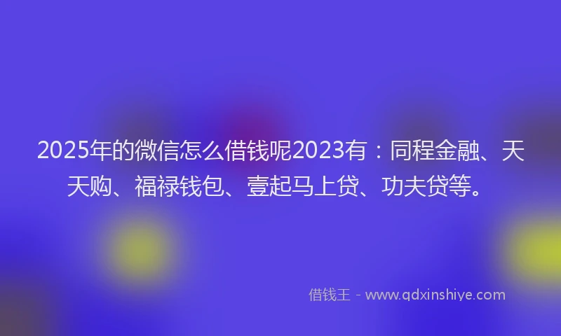 2025年的微信怎么借钱呢2023有：同程金融、天天购、福禄钱包、壹起马上贷、功夫贷等。