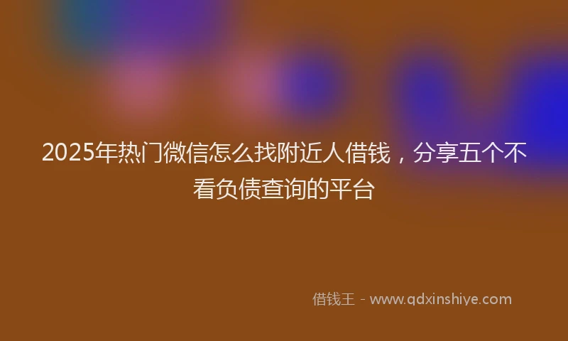 2025年热门微信怎么找附近人借钱，分享五个不看负债查询的平台