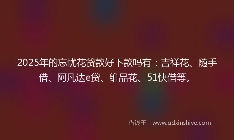 2025年的忘忧花贷款好下款吗有：吉祥花、随手借、阿凡达e贷、维品花、51快借等。